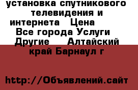 установка спутникового телевидения и интернета › Цена ­ 500 - Все города Услуги » Другие   . Алтайский край,Барнаул г.